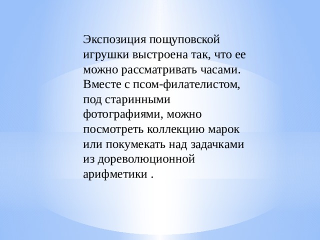 Экспозиция пощуповской игрушки выстроена так, что ее можно рассматривать часами. Вместе с псом-филателистом, под старинными фотографиями, можно посмотреть коллекцию марок или покумекать над задачками из дореволюционной арифметики .