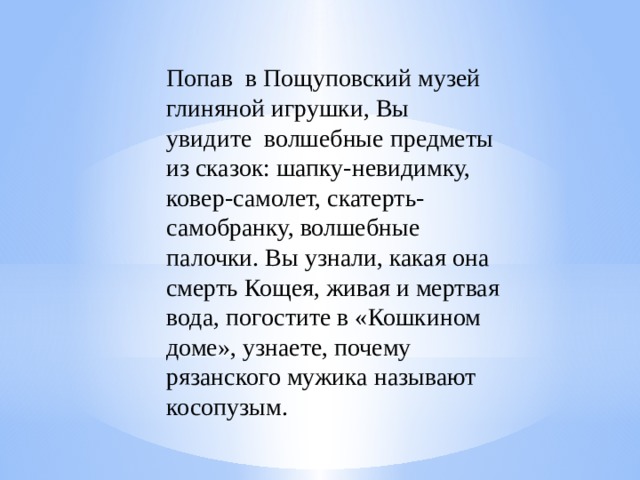 Попав  в Пощуповский музей глиняной игрушки, Вы увидите  волшебные предметы из сказок: шапку-невидимку, ковер-самолет, скатерть-самобранку, волшебные палочки. Вы узнали, какая она смерть Кощея, живая и мертвая вода, погостите в «Кошкином доме», узнаете, почему рязанского мужика называют косопузым.