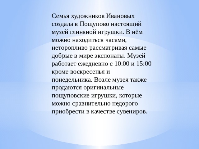 Семья художников Ивановых создала в Пощупово настоящий музей глиняной игрушки. В нём можно находиться часами, неторопливо рассматривая самые добрые в мире экспонаты. Музей работает ежедневно с 10:00 и 15:00 кроме воскресенья и понедельника. Возле музея также продаются оригинальные пощуповские игрушки, которые можно сравнительно недорого приобрести в качестве сувениров.