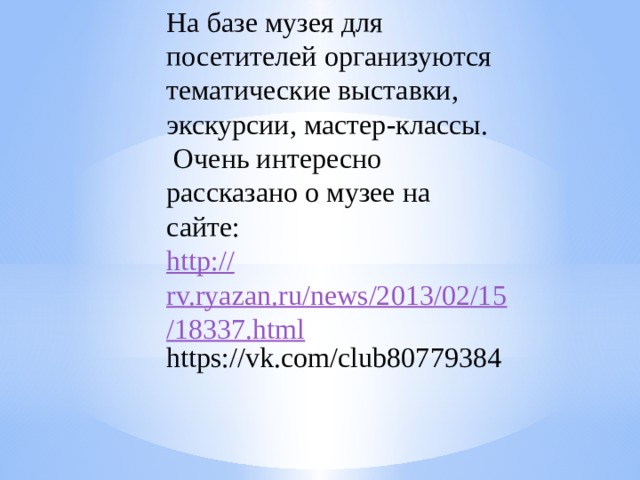 На базе музея для посетителей организуются тематические выставки, экскурсии, мастер-классы.   Очень интересно рассказано о музее на сайте: http:// rv.ryazan.ru/news/2013/02/15/18337.html https://vk.com/club80779384