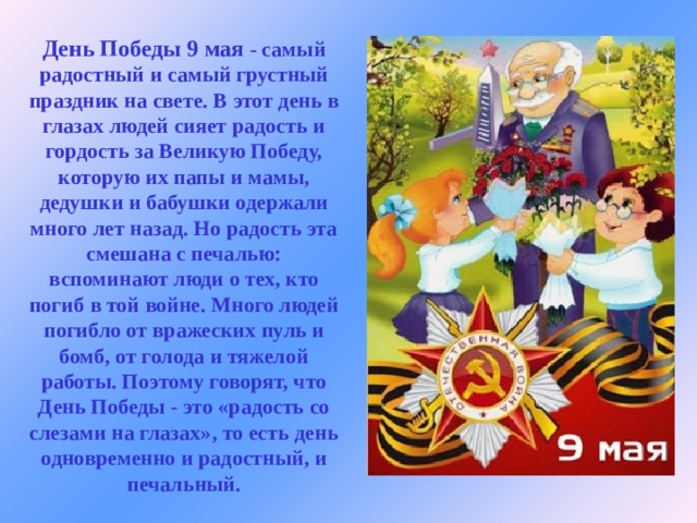 День Победы 9 мая   - самый радостный и самый грустный праздник на свете. В этот день в глазах людей сияет радость и гордость за В еликую П обеду, которую их папы и мамы, дедушки и бабушки одержали много лет назад. Но радость эта смешана с печалью: вспоминают люди о тех, кто погиб в той войне. Много людей погибло от вражеских пуль и бомб, от голода и тяжелой работы. Поэтому говорят, что День П обеды - это «радость со слезами на глазах» , то есть день одновременно и радостный, и печальный.