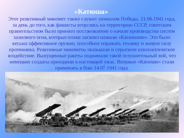 «Катюша»  Этот реактивный миномет также служит символом Победы. 21.06.1941 года, за день до того, как фашисты вторглись на территорию СССР, советским правительством было принято постановление о начале производства систем залпового огня, которые позже ласково назвали «Катюшами». Это было весьма эффективное оружие, способное поражать технику и живую силу противника. Реактивные минометы оказывали и серьезное психологическое воздействие. Выпущенные ракеты поднимали такой оглушительный вой, что немецкие солдаты приходили в настоящий ужас. Впервые «Катюши» стали применять в бою 14.07.1941 года.