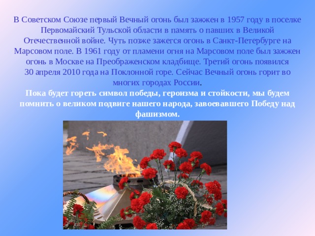 В Советском Союзе первый Вечный огонь был зажжен в 1957 году в поселке Первомайский Тульской области в память о павших в Великой Отечественной войне. Чуть позже зажегся огонь в Санкт-Петербурге на Марсовом поле. В 1961 году от пламени огня на Марсовом поле был зажжен огонь в Москве на Преображенском кладбище. Третий огонь появился 30 апреля 2010 года на Поклонной горе. Сейчас Вечный огонь горит во многих городах России .  Пока будет гореть символ победы, героизма и стойкости, мы будем помнить о великом подвиге нашего народа, завоевавшего Победу над фашизмом.