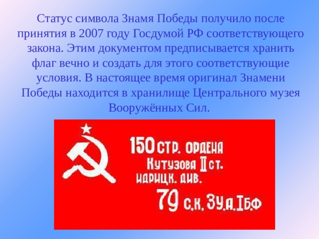 Статус символа Знамя Победы получило после принятия в 2007 году Госдумой РФ соответствующего закона. Этим документом предписывается хранить флаг вечно и создать для этого соответствующие условия. В настоящее время оригинал Знамени Победы находится в хранилище Центрального музея Вооружённых Сил.