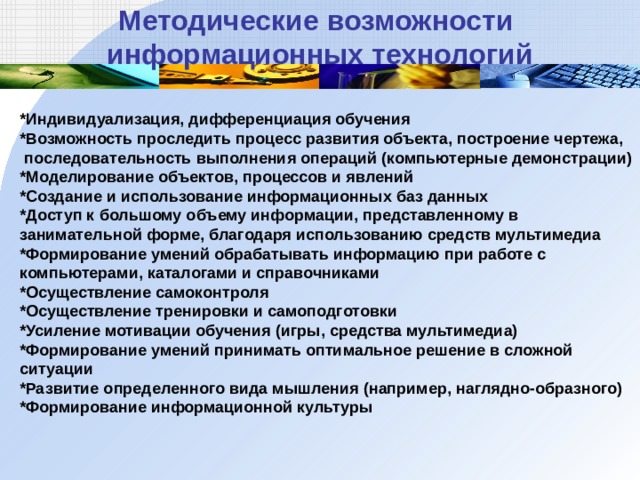 *Индивидуализация, дифференциация обучения *Возможность проследить процесс развития объекта, построение чертежа,  последовательность выполнения операций (компьютерные демонстрации) *Моделирование объектов, процессов и явлений *Создание и использование информационных баз данных *Доступ к большому объему информации, представленному в занимательной форме, благодаря использованию средств мультимедиа *Формирование умений обрабатывать информацию при работе с компьютерами, каталогами и справочниками *Осуществление самоконтроля *Осуществление тренировки и самоподготовки *Усиление мотивации обучения (игры, средства мультимедиа) *Формирование умений принимать оптимальное решение в сложной ситуации *Развитие определенного вида мышления (например, наглядно-образного) *Формирование информационной культуры   Методические возможности информационных технологий