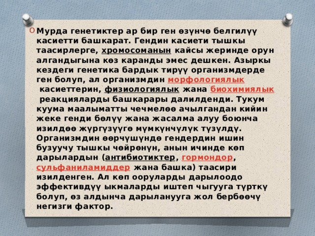 Мурда генетиктер ар бир ген өзүнчө белгилүү касиетти башкарат. Гендин касиети тышкы таасирлерге,  хромосоманын  кайсы жеринде орун алгандыгына көз каранды эмес дешкен. Азыркы кездеги генетика бардык тирүү организмдерде ген болуп, ал организмдин  морфологиялык  касиеттерин,  физиологиялык  жана  биохимиялык  реакцияларды башкарары далилденди. Тукум куума маалыматты чечмелөө ачылгандан кийин жеке генди бөлүү жана жасалма алуу боюнча изилдөө жүргүзүүгө мүмкүнчүлүк түзүлдү. Организмдин өөрчүшүндө гендердин ишин бузуучу тышкы чөйрөнүн, анын ичинде көп дарылардын ( антибиотиктер ,  гормондор ,  сульфаниламиддер