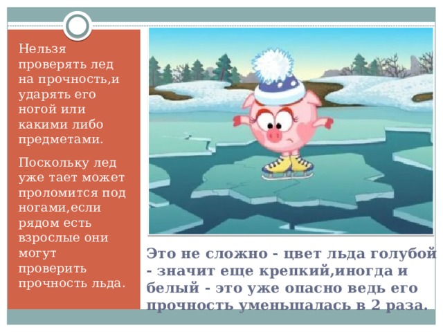 Нельзя проверять лед на прочность,и ударять его ногой или какими либо предметами. Поскольку лед уже тает может проломится под ногами,если рядом есть взрослые они могут проверить прочность льда. Это не сложно - цвет льда голубой - значит еще крепкий,иногда и белый - это уже опасно ведь его прочность уменьшалась в 2 раза.