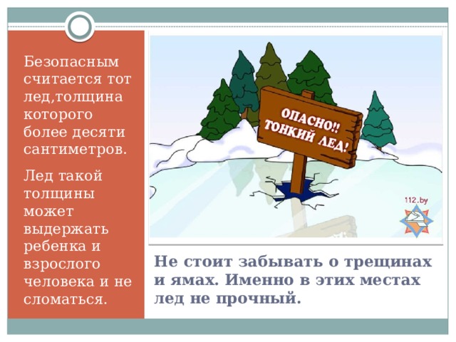 Безопасным считается тот лед,толщина которого более десяти сантиметров. Лед такой толщины может выдержать ребенка и взрослого человека и не сломаться. Не стоит забывать о трещинах и ямах. Именно в этих местах лед не прочный.