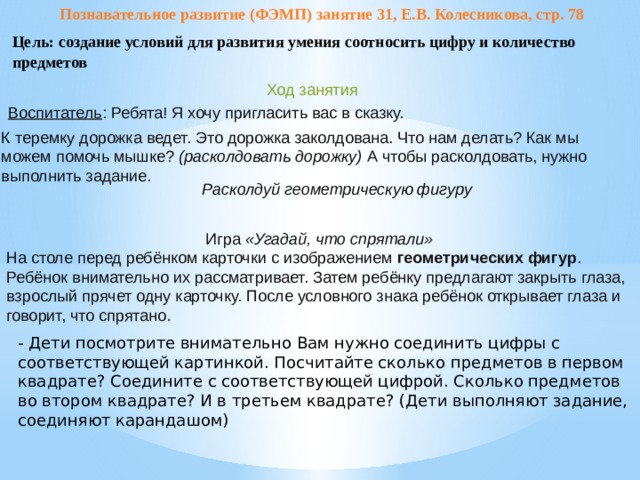 Познавательное развитие (ФЭМП) занятие 31, Е.В. Колесникова, стр. 78 Цель: создание условий для развития умения соотносить цифру и количество предметов Ход занятия Воспитатель : Ребята! Я хочу пригласить вас в сказку. К теремку дорожка ведет. Это дорожка заколдована. Что нам делать? Как мы можем помочь мышке?  (расколдовать дорожку)  А чтобы расколдовать, нужно выполнить задание. Расколдуй геометрическую фигуру   Игра  «Угадай, что спрятали» На столе перед ребёнком карточки с изображением  геометрических фигур . Ребёнок внимательно их рассматривает. Затем ребёнку предлагают закрыть глаза, взрослый прячет одну карточку. После условного знака ребёнок открывает глаза и говорит, что спрятано. - Дети посмотрите внимательно Вам нужно соединить цифры с соответствующей картинкой. Посчитайте сколько предметов в первом квадрате? Соедините с соответствующей цифрой. Сколько предметов во втором квадрате? И в третьем квадрате? (Дети выполняют задание, соединяют карандашом)