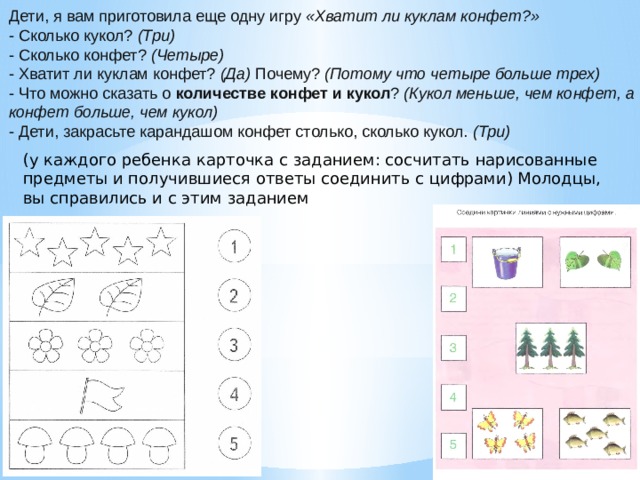 Дети, я вам приготовила еще одну игру  «Хватит ли куклам конфет?» - Сколько кукол?  (Три) - Сколько конфет?  (Четыре) - Хватит ли куклам конфет?  (Да)  Почему?  (Потому что четыре больше трех) - Что можно сказать о  количестве конфет и кукол ?  (Кукол меньше, чем конфет, а конфет больше, чем кукол) - Дети, закрасьте карандашом конфет столько, сколько кукол.  (Три) (у каждого ребенка карточка с заданием: сосчитать нарисованные предметы и получившиеся ответы соединить с цифрами) Молодцы, вы справились и с этим заданием