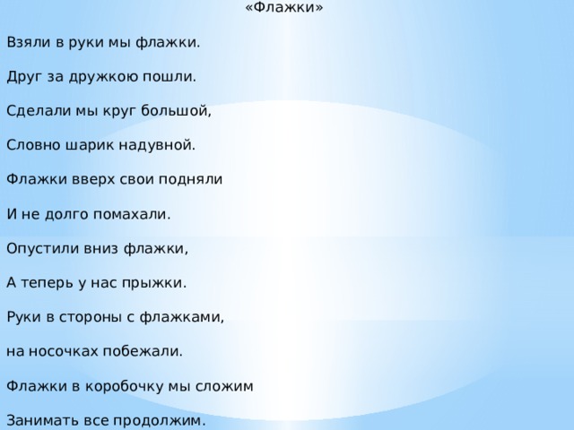 «Флажки» Взяли в руки мы флажки. Друг за дружкою пошли. Сделали мы круг большой, Словно шарик надувной. Флажки вверх свои подняли И не долго помахали. Опустили вниз флажки, А теперь у нас прыжки. Руки в стороны с флажками, на носочках побежали. Флажки в коробочку мы сложим Занимать все продолжим.