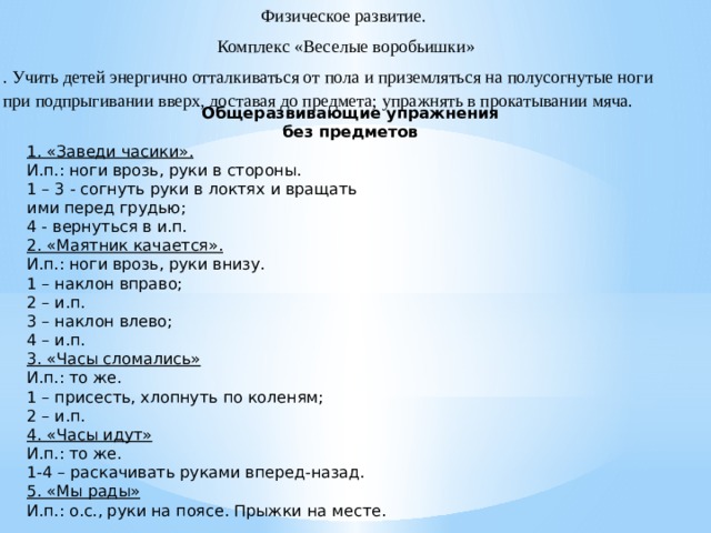Физическое развитие.  Комплекс «Веселые воробьишки» . Учить детей энергично отталкиваться от пола и приземляться на полусогнутые ноги при подпрыгивании вверх, доставая до предмета; упражнять в прокатывании мяча.   Общеразвивающие упражнения без предметов 1. «Заведи часики». И.п.: ноги врозь, руки в стороны. 1 – 3 - согнуть руки в локтях и вращать ими перед грудью; 4 - вернуться в и.п. 2. «Маятник качается». И.п.: ноги врозь, руки внизу. 1 – наклон вправо; 2 – и.п. 3 – наклон влево; 4 – и.п. 3. «Часы сломались» И.п.: то же. 1 – присесть, хлопнуть по коленям; 2 – и.п. 4. «Часы идут» И.п.: то же. 1-4 – раскачивать руками вперед-назад. 5. «Мы рады» И.п.: о.с., руки на поясе. Прыжки на месте.  