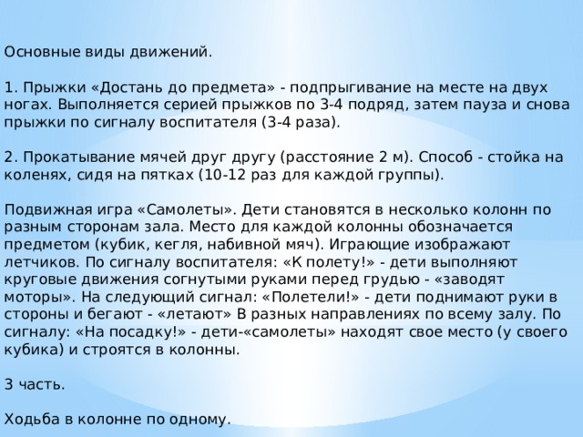 Основные виды движений. 1. Прыжки «Достань до предмета» - подпрыгивание на месте на двух ногах. Выполняется серией прыжков по 3-4 подряд, затем пауза и снова прыжки по сигналу воспитателя (3-4 раза). 2. Прокатывание мячей друг другу (расстояние 2 м). Способ - стойка на коленях, сидя на пятках (10-12 раз для каждой группы). Подвижная игра «Самолеты». Дети становятся в несколько колонн по разным сторонам зала. Место для каждой колонны обозначается предметом (кубик, кегля, набивной мяч). Играющие изображают летчиков. По сигналу воспитателя: «К полету!» - дети выполняют круговые движения согнутыми руками перед грудью - «заводят моторы». На следующий сигнал: «Полетели!» - дети поднимают руки в стороны и бегают - «летают» В разных направлениях по всему залу. По сигналу: «На посадку!» - дети-«самолеты» находят свое место (у своего кубика) и строятся в колонны. 3 часть. Ходьба в колонне по одному.