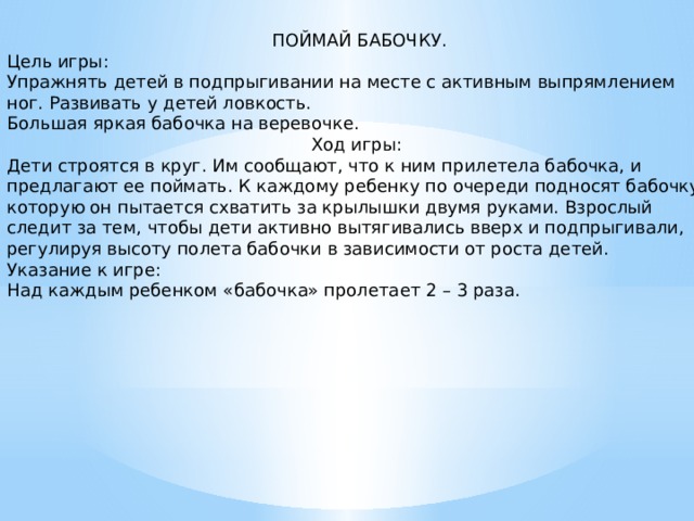   ПОЙМАЙ БАБОЧКУ. Цель игры: Упражнять детей в подпрыгивании на месте с активным выпрямлением ног. Развивать у детей ловкость. Большая яркая бабочка на веревочке. Ход игры: Дети строятся в круг. Им сообщают, что к ним прилетела бабочка, и предлагают ее поймать. К каждому ребенку по очереди подносят бабочку, которую он пытается схватить за крылышки двумя руками. Взрослый следит за тем, чтобы дети активно вытягивались вверх и подпрыгивали, регулируя высоту полета бабочки в зависимости от роста детей. Указание к игре: Над каждым ребенком «бабочка» пролетает 2 – 3 раза.