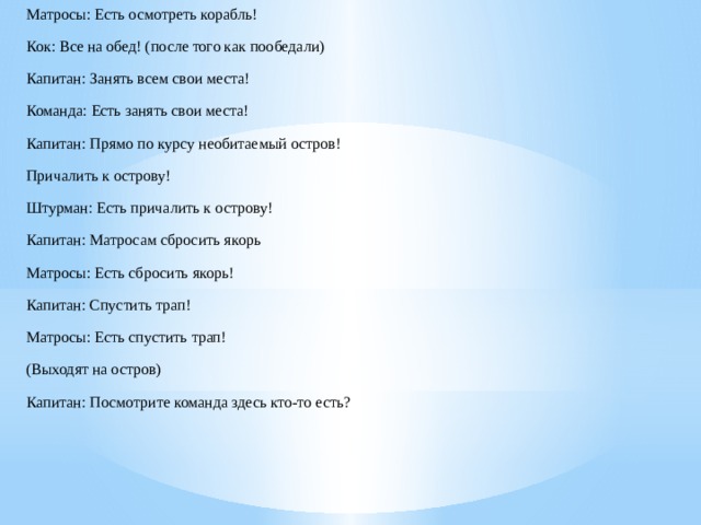 Матросы: Есть осмотреть корабль! Кок: Все на обед! (после того как пообедали) Капитан: Занять всем свои места! Команда: Есть занять свои места! Капитан: Прямо по курсу необитаемый остров! Причалить к острову! Штурман: Есть причалить к острову! Капитан: Матросам сбросить якорь Матросы: Есть сбросить якорь! Капитан: Спустить трап! Матросы: Есть спустить трап! (Выходят на остров) Капитан: Посмотрите команда здесь кто-то есть?