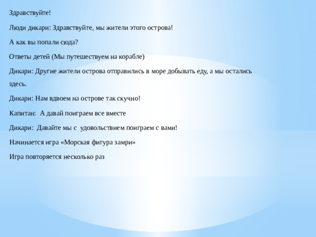 Здравствуйте! Люди дикари: Здравствуйте, мы жители этого острова! А как вы попали сюда? Ответы детей (Мы путешествуем на корабле) Дикари: Другие жители острова отправились в море добывать еду, а мы остались здесь. Дикари: Нам вдвоем на острове так скучно! Капитан: А давай поиграем все вместе Дикари: Давайте мы с удовольствием поиграем с вами! Начинается игра «Морская фигура замри» Игра повторяется несколько раз