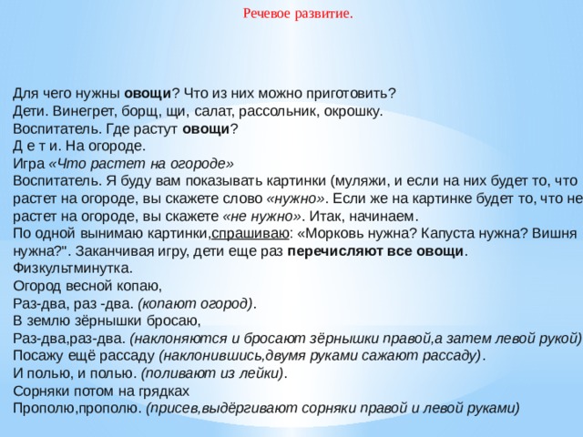 Речевое развитие. Для чего нужны  овощи ? Что из них можно приготовить? Дети. Винегрет, борщ, щи, салат, рассольник, окрошку. Воспитатель. Где растут  овощи ? Д е т и. На огороде. Игра  «Что растет на огороде» Воспитатель. Я буду вам показывать картинки (муляжи, и если на них будет то, что растет на огороде, вы скажете слово  «нужно» . Если же на картинке будет то, что не растет на огороде, вы скажете  «не нужно» . Итак, начинаем. По одной вынимаю картинки, спрашиваю : «Морковь нужна? Капуста нужна? Вишня нужна?