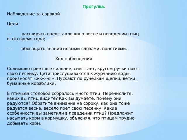 Прогулка. Наблюдение за сорокой Цели: — расширять представления о весне и поведении птиц в это время года; — обогащать знания новыми словами, понятиями. Ход наблюдения Солнышко греет все сильнее, снег тает, кругом ручьи поют свою песенку. Дети прислушиваются к журчанию воды, произносят «ж-ж-ж!». Пускают по ручейкам щепки, ветки, бумажные кораблики. В птичьей столовой собралось много птиц. Перечислите, каких вы птиц видите? Как вы думаете, почему они радуются? Обратите внимание на сороку, как она тоже радуется весне, весело поет свою песенку. Какие особенности вы заметили в поведении птиц? Предложит насыпать корм в кормушку, объясняя, что птицам трудно добывать корм.