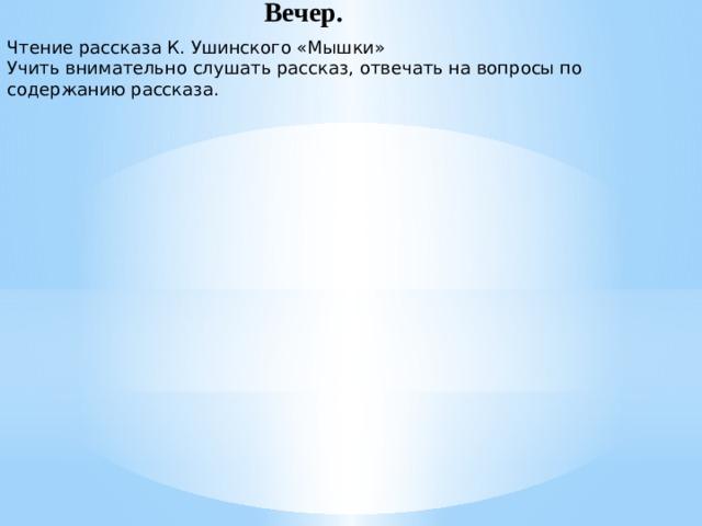 Вечер. Чтение рассказа К. Ушинского «Мышки» Учить внимательно слушать рассказ, отвечать на вопросы по содержанию рассказа.