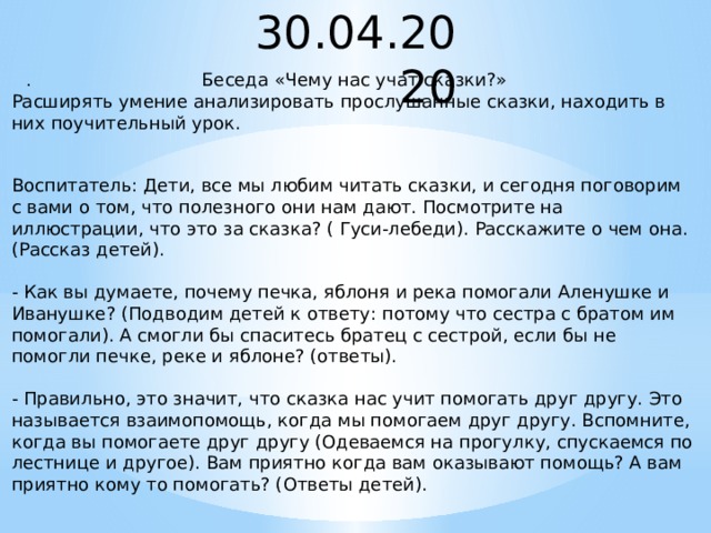 30.04.2020 . Беседа «Чему нас учат сказки?» Расширять умение анализировать прослушанные сказки, находить в них поучительный урок. Воспитатель: Дети, все мы любим читать сказки, и сегодня поговорим с вами о том, что полезного они нам дают. Посмотрите на иллюстрации, что это за сказка? ( Гуси-лебеди). Расскажите о чем она. (Рассказ детей). - Как вы думаете, почему печка, яблоня и река помогали Аленушке и Иванушке? (Подводим детей к ответу: потому что сестра с братом им помогали). А смогли бы спаситесь братец с сестрой, если бы не помогли печке, реке и яблоне? (ответы). - Правильно, это значит, что сказка нас учит помогать друг другу. Это называется взаимопомощь, когда мы помогаем друг другу. Вспомните, когда вы помогаете друг другу (Одеваемся на прогулку, спускаемся по лестнице и другое). Вам приятно когда вам оказывают помощь? А вам приятно кому то помогать? (Ответы детей).  