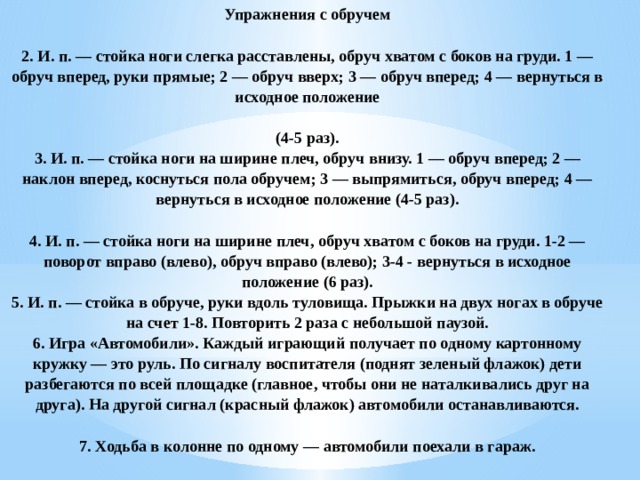 Упражнения с обручем   2. И. п. — стойка ноги слегка расставлены, обруч хватом с боков на груди. 1 — обруч вперед, руки прямые; 2 — обруч вверх; 3 — обруч вперед; 4 — вернуться в исходное положение   (4-5 раз).  3. И. п. — стойка ноги на ширине плеч, обруч внизу. 1 — обруч вперед; 2 — наклон вперед, коснуться пола обручем; 3 — выпрямиться, обруч вперед; 4 — вернуться в исходное положение (4-5 раз).   4. И. п. — стойка ноги на ширине плеч, обруч хватом с боков на груди. 1-2 — поворот вправо (влево), обруч вправо (влево); 3-4 - вернуться в исходное положение (6 раз).  5. И. п. — стойка в обруче, руки вдоль туловища. Прыжки на двух ногах в обруче на счет 1-8. Повторить 2 раза с небольшой паузой.  6. Игра «Автомобили». Каждый играющий получает по одному картонному кружку — это руль. По сигналу воспитателя (поднят зеленый флажок) дети разбегаются по всей площадке (главное, чтобы они не наталкивались друг на друга). На другой сигнал (красный флажок) автомобили останавливаются.   7. Ходьба в колонне по одному — автомобили поехали в гараж.