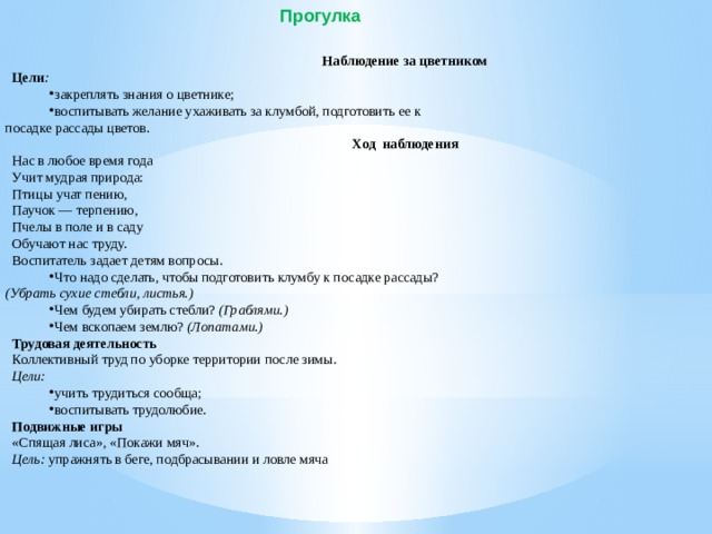 Прогулка Наблюдение за цветником Цели : закреплять знания о цветнике; воспитывать желание ухаживать за клумбой, подготовить ее к  посадке рассады цветов. Ход  наблюдения Нас в любое время года Учит мудрая природа: Птицы учат пению, Паучок — терпению, Пчелы в поле и в саду Обучают нас труду. Воспитатель задает детям вопросы. Что надо сделать, чтобы подготовить клумбу к посадке рассады?  (Убрать сухие стебли, листья.) Чем будем убирать стебли?  (Граблями.) Чем вскопаем землю?  (Лопатами.) Трудовая деятельность Коллективный труд по уборке территории после зимы. Цели: учить трудиться сообща; воспитывать трудолюбие. Подвижные игры «Спящая лиса», «Покажи мяч». Цель:  упражнять в беге, подбрасывании и ловле мяча