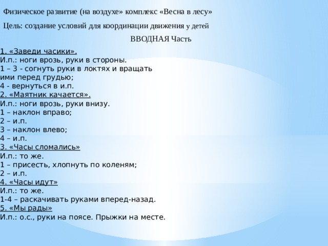 Физическое развитие (на воздухе» комплекс «Весна в лесу» Цель: создание условий для координации движения у детей ВВОДНАЯ Часть 1. «Заведи часики». И.п.: ноги врозь, руки в стороны. 1 – 3 - согнуть руки в локтях и вращать ими перед грудью; 4 - вернуться в и.п. 2. «Маятник качается». И.п.: ноги врозь, руки внизу. 1 – наклон вправо; 2 – и.п. 3 – наклон влево; 4 – и.п. 3. «Часы сломались» И.п.: то же. 1 – присесть, хлопнуть по коленям; 2 – и.п. 4. «Часы идут» И.п.: то же. 1-4 – раскачивать руками вперед-назад. 5. «Мы рады» И.п.: о.с., руки на поясе. Прыжки на месте.  
