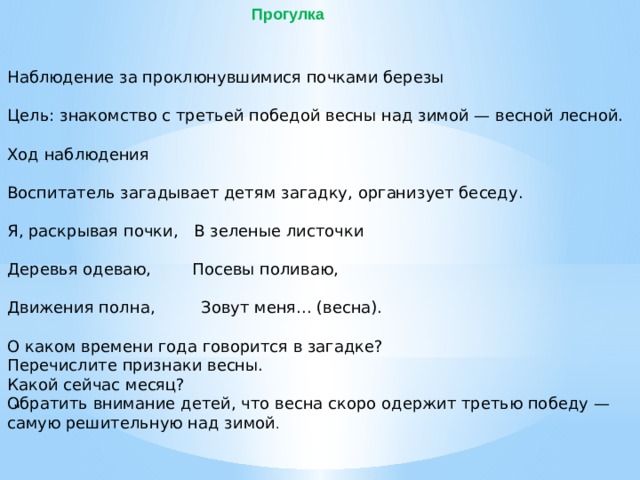 Прогулка Наблюдение за проклюнувшимися почками березы Цель: знакомство с третьей победой весны над зимой — весной лесной. Ход наблюдения Воспитатель загадывает детям загадку, организует беседу. Я, раскрывая почки, В зеленые листочки Деревья одеваю, Посевы поливаю, Движения полна, Зовут меня... (весна). О каком времени года говорится в загадке? Перечислите признаки весны. Какой сейчас месяц? Обратить внимание детей, что весна скоро одержит третью победу — самую решительную над зимой . 