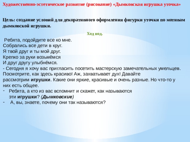 Художественно-эстетическое развитие (рисование) «Дымковская игрушка уточка» Цель: создание условий для декоративного оформления фигурки уточки по мотивам дымковской игрушки. Ход нод.   Ребята, подойдите все ко мне. Собрались все дети в круг. Я твой друг и ты мой друг. Крепко за руки возьмёмся И друг другу улыбнёмся. - Сегодня я хочу вас пригласить посетить мастерскую замечательных умельцев. Посмотрите, как здесь красиво! Аж, захватывает дух! Давайте рассмотрим  игрушки . Какие они яркие, красивые и очень разные. Но что-то у них есть общее. Ребята, а кто из вас вспомнит и скажет, как называются эти  игрушки ?  ( Дымковские )    А, вы, знаете, почему они так называются?    