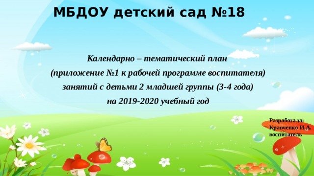 МБДОУ детский сад №18 Календарно – тематический план (приложение №1 к рабочей программе воспитателя) занятий с детьми 2 младшей группы (3-4 года) на 2019-2020 учебный год Разработала: Кравченко И.А. воспитатель