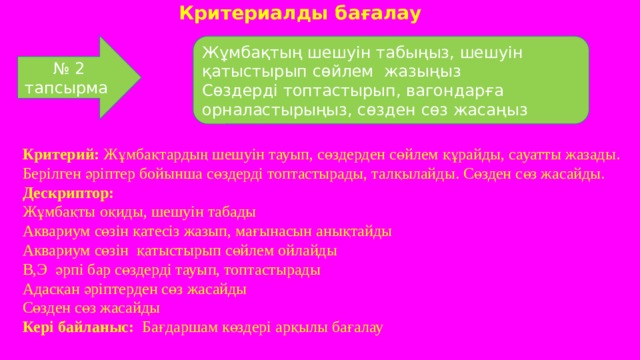 Критериалды бағалау № 2 тапсырма Жұмбақтың шешуін табыңыз, шешуін қатыстырып сөйлем жазыңыз Сөздерді топтастырып, вагондарға орналастырыңыз, сөзден сөз жасаңыз Критерий: Жұмбақтардың шешуін тауып, сөздерден сөйлем құрайды, сауатты жазады. Берілген әріптер бойынша сөздерді топтастырады, талқылайды. Сөзден сөз жасайды. Дескриптор: Жұмбақты оқиды, шешуін табады Аквариум сөзін қатесіз жазып, мағынасын анықтайды Аквариум сөзін қатыстырып сөйлем ойлайды В,Э әрпі бар сөздерді тауып, топтастырады Адасқан әріптерден сөз жасайды Сөзден сөз жасайды Кері байланыс: Бағдаршам көздері арқылы бағалау