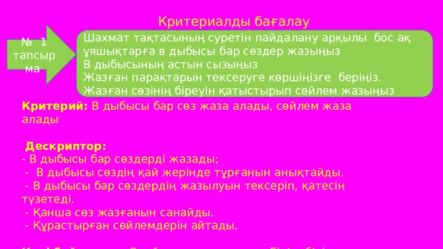 Критериалды бағалау № 1 тапсырма Шахмат тақтасының суретін пайдалану арқылы бос ақ ұяшықтарға в дыбысы бар сөздер жазыңыз В дыбысының астын сызыңыз Жазған парақтарын тексеруге көршіңізге беріңіз. Жазған сөзінің біреуін қатыстырып сөйлем жазыңыз Критерий: В дыбысы бар сөз жаза алады, сөйлем жаза алады  Дескриптор: - В дыбысы бар сөздерді жазады;  - В дыбысы сөздің қай жерінде тұрғанын анықтайды.  - В дыбысы бар сөздердің жазылуын тексеріп, қатесін түзетеді.  - Қанша сөз жазғанын санайды.  - Құрастырған сөйлемдерін айтады. Кері байланыс: Смайлингтер жапсыру. Бірін -бірі бағалау