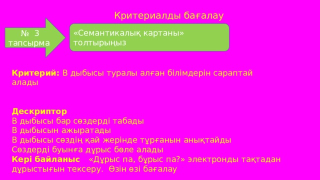 Критериалды бағалау № 3 тапсырма «Семантикалық картаны» толтырыңыз Критерий: В дыбысы туралы алған білімдерін сараптай алады   Дескриптор В дыбысы бар сөздерді табады В дыбысын ажыратады В дыбысы сөздің қай жерінде тұрғанын анықтайды Сөздерді буынға дұрыс бөле алады Кері байланыс «Дұрыс па, бұрыс па?» электронды тақтадан дұрыстығын тексеру. Өзін өзі бағалау