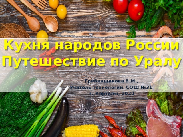 Кухня народов России  Путешествие по Уралу Гребенщикова В.М., Учитель технологии СОШ №31 г. Карталы, 2020