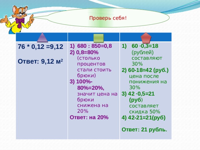 Проверь себя! 76 * 0,12 =9,12  680 : 850=0,8 2) 0,8=80% (столько процентов стали стоить брюки) Ответ: 9,12 м 2 60 ∙0,3=18 (рублей) составляют 30% 2) 60-18=42 (руб.) цена после понижения на 30% 3) 100%-80%=20%, значит цена на брюки снижена на 20% Ответ: на 20% 3) 42 ∙0,5=21 (руб ) составляет скидка 50% 4) 42-21=21(руб) Ответ: 21 рубль.