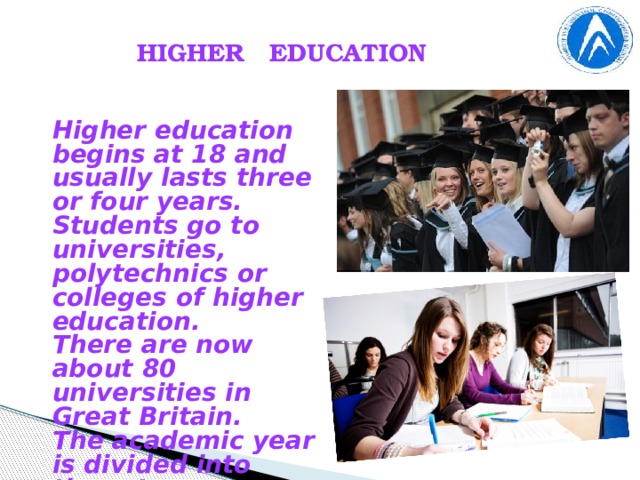 HIGHER EDUCATION Higher education begins at 18 and usually lasts three or four years. Students go to universities, polytechnics or colleges of higher education. There are now about 80 universities in Great Britain. The academic year is divided into three terms .