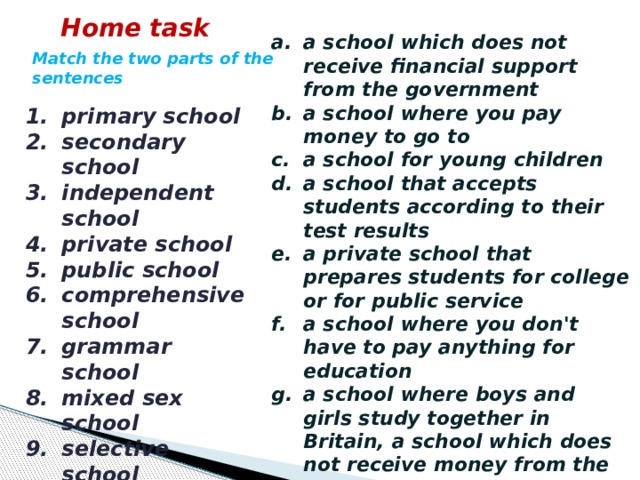 Home task a school which does not receive financial support from the government a school where you pay money to go to a school for young children a school that accepts students according to their test results a private school that prepares students for college or for public service a school where you don't have to pay anything for education a school where boys and girls study together in Britain, a school which does not receive money from the government a school in Britain for children over the age of 11 who have to pass a special examination to go there a school in Britain for children above the age of eleven in which children of all abilities are taught a school for children between the ages of 11 and 16 or 18 Match the two parts of the sentences