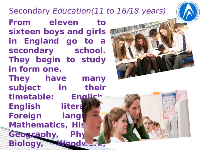 Secondary Education(11 to 16/18 years) From eleven to sixteen boys and girls in England go to a secondary school. They begin to study in form one. They have many subject in their timetable: English, English literature, Foreign language, Mathematics, History, Geography, Physics, Biology, Woodwork, Music. In England schoolchildren don’t go to school on Saturdays and Sundays.
