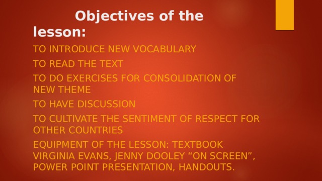 Objectives of the lesson:   To introduce new vocabulary To read the text To do exercises for consolidation of new theme To have discussion To cultivate the sentiment of respect for other countries Equipment of the lesson: textbook Virginia Evans, Jenny Dooley “ON SCREEN”, Power Point Presentation, handouts.