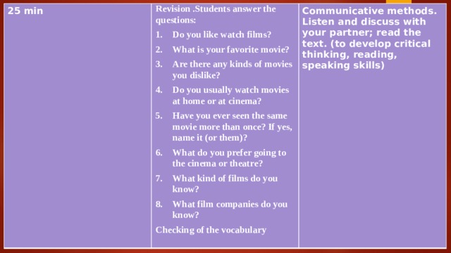 25 min Revision .Students answer the questions: Communicative methods. Listen and discuss with your partner; read the text. (to develop critical thinking, reading, speaking skills) Do you like watch films? What is your favorite movie? Are there any kinds of movies you dislike? Do you usually watch movies at home or at cinema? Have you ever seen the same movie more than once? If yes, name it (or them)? What do you prefer going to the cinema or theatre? What kind of films do you know? What film companies do you know? Checking of the vocabulary