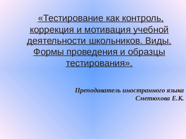 «Тестирование как контроль, коррекция и мотивация учебной деятельности школьников. Виды. Формы проведения и образцы тестирования».  Преподаватель иностранного языка Сметюхова Е.К.