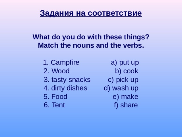 Задания на соответствие What do you do with these things? Match the nouns and the verbs. 1. Campfire a) put up 2. Wood b) cook 3. tasty snacks  c) pick up 4. dirty dishes  d) wash up 5. Food e) make 6. Tent f) share