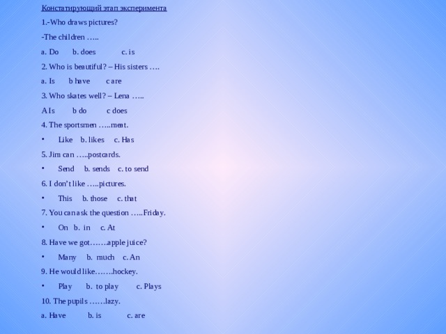 Констатирующий этап эксперимента 1.-Who draws pictures? -The children ….. a. Do b. does c. is 2. Who is beautiful? – His sisters …. a. Is b have с are 3. Who skates well? – Lena ….. A Is b do с does 4. The sportsmen …..meat. Like b. likes c. Has 5. Jim can …..postcards. Send b. sends c. to send 6. I don’t like …..pictures. This b. those c. that 7. You can ask the question …..Friday. On b. in c. At 8. Have we got…….apple juice? Many b. much c. An 9. He would like…….hockey. Play b. to play c. Plays 10. The pupils ……lazy. a. Have b. is c. are