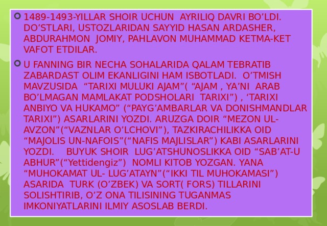 1489-1493-YILLAR SHOIR UCHUN AYRILIQ DAVRI BO’LDI. DO’STLARI, USTOZLARIDAN SAYYID HASAN ARDASHER, ABDURAHMON JOMIY, PAHLAVON MUHAMMAD KETMA-KET VAFOT ETDILAR. U FANNING BIR NECHA SOHALARIDA QALAM TEBRATIB ZABARDAST OLIM EKANLIGINI HAM ISBOTLADI. O’TMISH MAVZUSIDA “TARIXI MULUKI AJAM”( “AJAM , YA’NI ARAB BO’LMAGAN MAMLAKAT PODSHOLARI TARIXI”) , ‘TARIXI ANBIYO VA HUKAMO” (“PAYG’AMBARLAR VA DONISHMANDLAR TARIXI”) ASARLARINI YOZDI. ARUZGA DOIR “MEZON UL-AVZON”(“VAZNLAR O’LCHOVI”), TAZKIRACHILIKKA OID “MAJOLIS UN-NAFOIS”(“NAFIS MAJLISLAR”) KABI ASARLARINI YOZDI. BUYUK SHOIR LUG’ATSHUNOSLIKKA OID “SAB’AT-U ABHUR”(“Yettidengiz”) NOMLI KITOB YOZGAN. YANA “MUHOKAMAT UL- LUG’ATAYN”(“IKKI TIL MUHOKAMASI”) ASARIDA TURK (O’ZBEK) VA SORT( FORS) TILLARINI SOLISHTIRIB, O’Z ONA TILISINING TUGANMAS IMKONIYATLARINI ILMIY ASOSLAB BERDI.