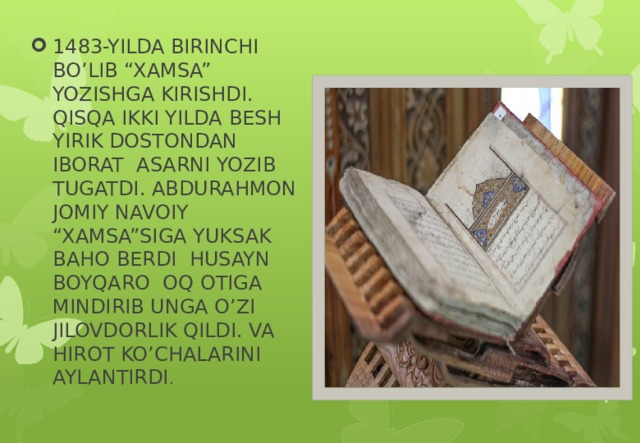 1483-YILDA BIRINCHI BO’LIB “XAMSA” YOZISHGA KIRISHDI. QISQA IKKI YILDA BESH YIRIK DOSTONDAN IBORAT ASARNI YOZIB TUGATDI. ABDURAHMON JOMIY NAVOIY “XAMSA”SIGA YUKSAK BAHO BERDI HUSAYN BOYQARO OQ OTIGA MINDIRIB UNGA O’ZI JILOVDORLIK QILDI. VA HIROT KO’CHALARINI AYLANTIRDI .