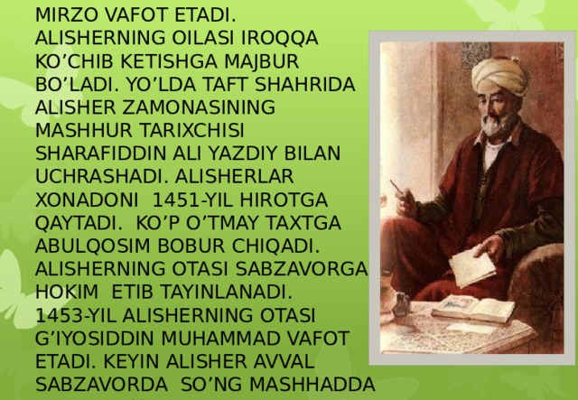 1447- YIL PODSHOH SHOHRUX MIRZO VAFOT ETADI. ALISHERNING OILASI IROQQA KO’CHIB KETISHGA MAJBUR BO’LADI. YO’LDA TAFT SHAHRIDA ALISHER ZAMONASINING MASHHUR TARIXCHISI SHARAFIDDIN ALI YAZDIY BILAN UCHRASHADI. ALISHERLAR XONADONI 1451-YIL HIROTGA QAYTADI. KO’P O’TMAY TAXTGA ABULQOSIM BOBUR CHIQADI. ALISHERNING OTASI SABZAVORGA HOKIM ETIB TAYINLANADI. 1453-YIL ALISHERNING OTASI G’IYOSIDDIN MUHAMMAD VAFOT ETADI. KEYIN ALISHER AVVAL SABZAVORDA SO’NG MASHHADDA YASHADI. U YERDA ALISHER VA HUSAYN YANA BIRGA BO’LISHADI.