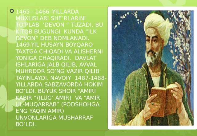 1465 - 1466–YILLARDA MUXLISLARI SHE’RLARINI TO’PLAB ‘DEVON “ TUZADI. BU KITOB BUGUNGI KUNDA “ILK DEVON” DEB NOMLANADI. 1469-YIL HUSAYN BOYQARO TAXTGA CHIQADI VA ALISHERNI YONIGA CHAQIRADI. DAVLAT ISHLARIGA JALB QILIB, AVVAL MUHRDOR SO’NG VAZIR QILIB TAYINLAYDI. NAVOIY 1487-1488-YILLARDA SABZAVORDA HOKIM BO’LDI. BUYUK SHOIR “AMIRI KABIR “(ILUG’ AMIR) VA “AMIR UL-MUQARRAB” (PODSHOHGA ENG YAQIN AMIR) UNVONLARIGA MUSHARRAF BO’LDI.