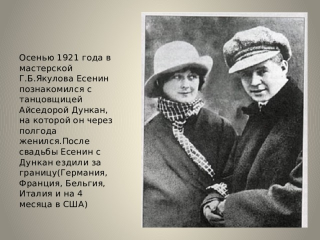 Осенью 1921 года в мастерской Г.Б.Якулова Есенин познакомился с танцовщицей Айседорой Дункан, на которой он через полгода женился.После свадьбы Есенин с Дункан ездили за границу(Германия, Франция, Бельгия, Италия и на 4 месяца в США)