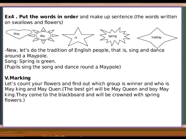   Ex4 . Put the words in order and make up sentence.(the words written on swallows and flowers) -New, let’s do the tradition of English people, that is, sing and dance around a Maypole. Song: Spring is green. (Pupils sing the song and dance round a Maypole) V.Marking Let’s count your flowers and find out which group is winner and who is May king and May Quen.(The best girl will be May Queen and boy May king.They come to the blackboard and will be crowned with spring flowers.) day spring  is holiday May