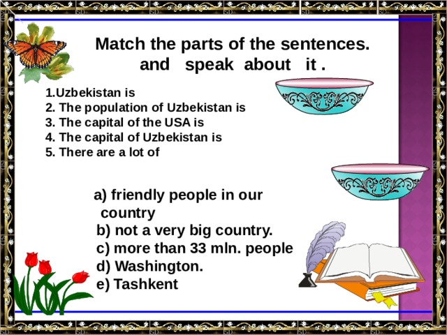 Match the parts of the sentences. and speak about it . 1.Uzbekistan is 2. The population of Uzbekistan is 3. The capital of the USA is 4. The capital of Uzbekistan is 5. There are a lot of a) friendly people in our a) friendly people in our  country  b) not a very big country.  c) more than 33 mln. people  d) Washington.  e) Tashkent